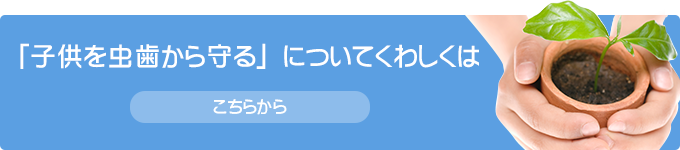 「子どもを虫歯から守る」についてくわしくは こちらから