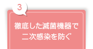 3 徹底した滅菌機器で 二次感染を防ぐ